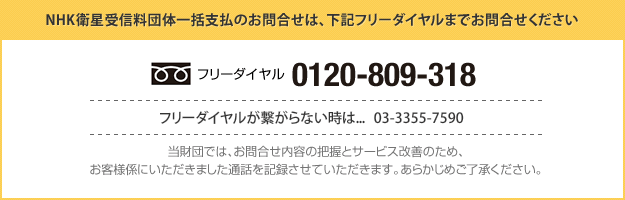 NHK衛星受信料団体一括支払のお問合せは、下記フリーダイヤルまでお問合せください｜フリーダイヤル：0120-809-318｜フリーダイヤルが繋がらない時は...   03-3355-7590