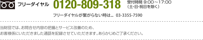 フリーダイヤル0120-809-318｜フリーダイヤルが繋がらない時は03-3355-7590｜受付時間 9:00?17:00（土・日・祝日を除く）当財団では、お問合せ内容の把握とサービス改善のため、
お客様係にいただきました通話を記録させていただきます。あらかじめご了承ください。