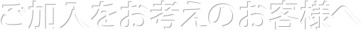 ご加入をお考えのお客様へ